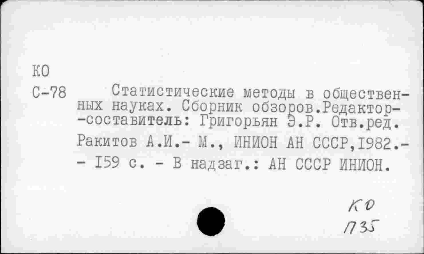 ﻿ко
С-78
Статистические методы в общественных науках. Сборник обзоров.Редактор--составитель: Григорьян Э.Р. Отв.ред. Ракитов А.И.- М., ИНИОН АН СССР,1982.-- 159 с. - В надзаг.: АН СССР ИНИОН.